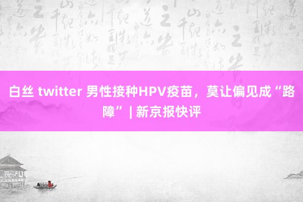 白丝 twitter 男性接种HPV疫苗，莫让偏见成“路障” | 新京报快评