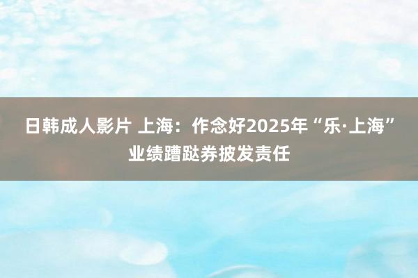 日韩成人影片 上海：作念好2025年“乐·上海”业绩蹧跶券披发责任