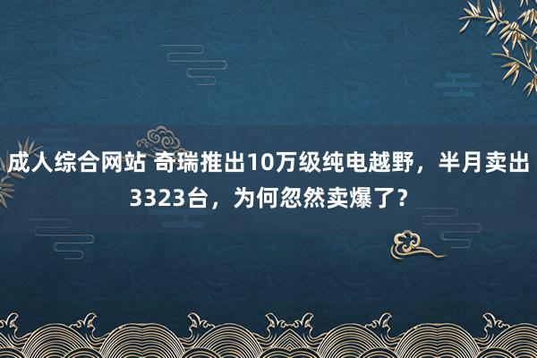 成人综合网站 奇瑞推出10万级纯电越野，半月卖出3323台，为何忽然卖爆了？