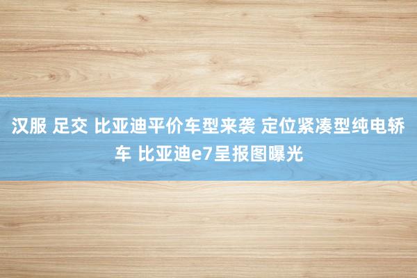 汉服 足交 比亚迪平价车型来袭 定位紧凑型纯电轿车 比亚迪e7呈报图曝光