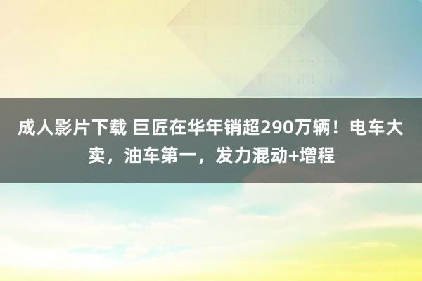 成人影片下载 巨匠在华年销超290万辆！电车大卖，油车第一，发力混动+增程