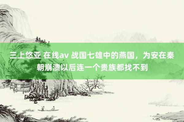 三上悠亚 在线av 战国七雄中的燕国，为安在秦朝崩溃以后连一个贵族都找不到