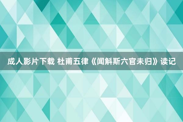 成人影片下载 杜甫五律《闻斛斯六官未归》读记