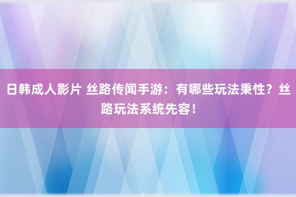 日韩成人影片 丝路传闻手游：有哪些玩法秉性？丝路玩法系统先容！