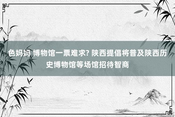 色妈妈 博物馆一票难求? 陕西提倡将普及陕西历史博物馆等场馆招待智商