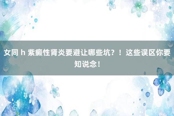 女同 h 紫癜性肾炎要避让哪些坑？！这些误区你要知说念！